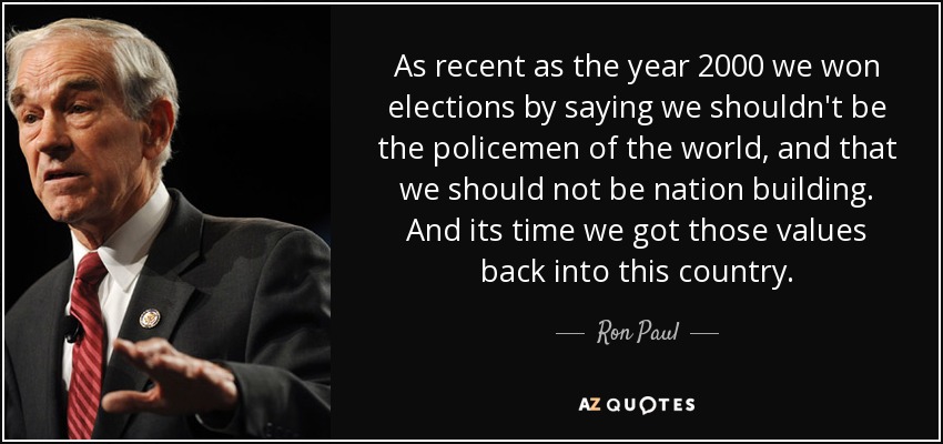 As recent as the year 2000 we won elections by saying we shouldn't be the policemen of the world, and that we should not be nation building. And its time we got those values back into this country. - Ron Paul