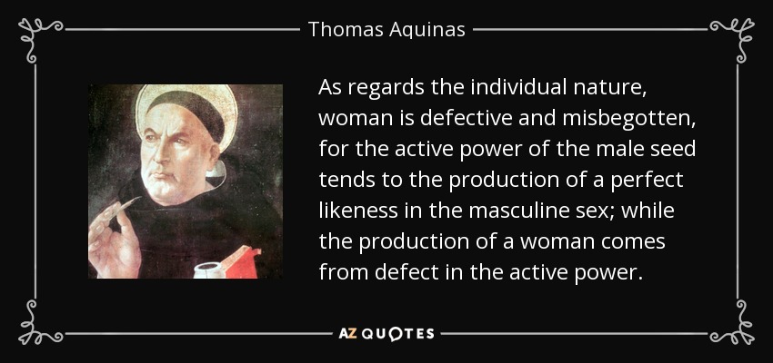 As regards the individual nature, woman is defective and misbegotten, for the active power of the male seed tends to the production of a perfect likeness in the masculine sex; while the production of a woman comes from defect in the active power. - Thomas Aquinas