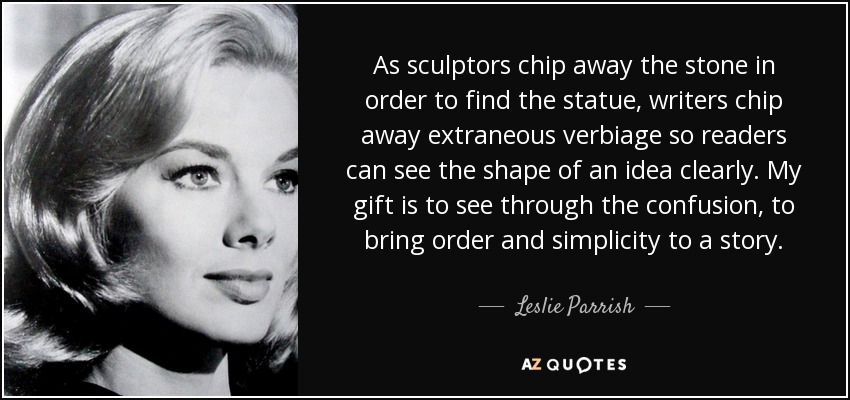 As sculptors chip away the stone in order to find the statue, writers chip away extraneous verbiage so readers can see the shape of an idea clearly. My gift is to see through the confusion, to bring order and simplicity to a story. - Leslie Parrish