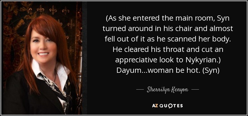 (As she entered the main room, Syn turned around in his chair and almost fell out of it as he scanned her body. He cleared his throat and cut an appreciative look to Nykyrian.) Dayum…woman be hot. (Syn) - Sherrilyn Kenyon