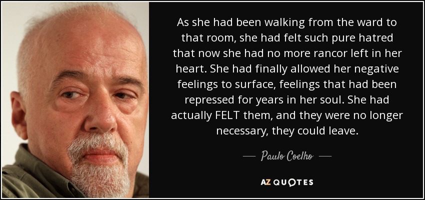 As she had been walking from the ward to that room, she had felt such pure hatred that now she had no more rancor left in her heart. She had finally allowed her negative feelings to surface, feelings that had been repressed for years in her soul. She had actually FELT them, and they were no longer necessary, they could leave. - Paulo Coelho