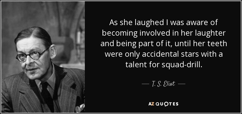 As she laughed I was aware of becoming involved in her laughter and being part of it, until her teeth were only accidental stars with a talent for squad-drill. - T. S. Eliot