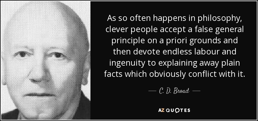 As so often happens in philosophy, clever people accept a false general principle on a priori grounds and then devote endless labour and ingenuity to explaining away plain facts which obviously conflict with it. - C. D. Broad