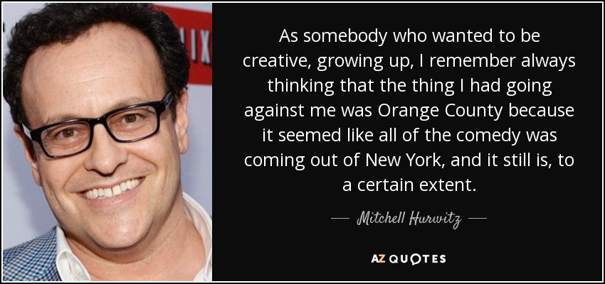 As somebody who wanted to be creative, growing up, I remember always thinking that the thing I had going against me was Orange County because it seemed like all of the comedy was coming out of New York, and it still is, to a certain extent. - Mitchell Hurwitz