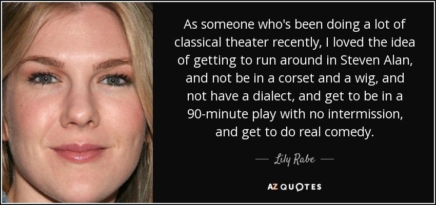 As someone who's been doing a lot of classical theater recently, I loved the idea of getting to run around in Steven Alan, and not be in a corset and a wig, and not have a dialect, and get to be in a 90-minute play with no intermission, and get to do real comedy. - Lily Rabe