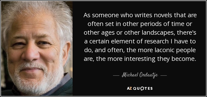 As someone who writes novels that are often set in other periods of time or other ages or other landscapes, there's a certain element of research I have to do, and often, the more laconic people are, the more interesting they become. - Michael Ondaatje