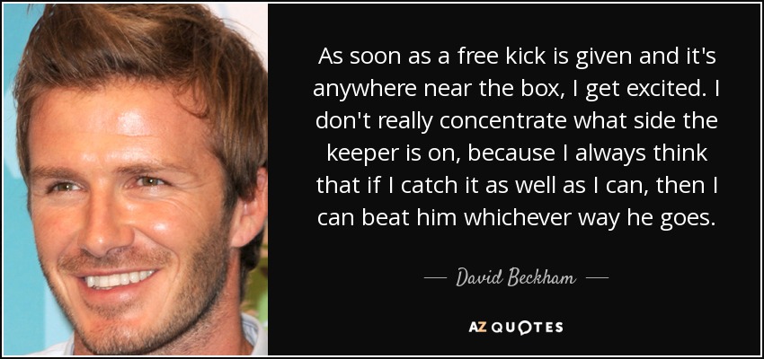 As soon as a free kick is given and it's anywhere near the box, I get excited. I don't really concentrate what side the keeper is on, because I always think that if I catch it as well as I can, then I can beat him whichever way he goes. - David Beckham