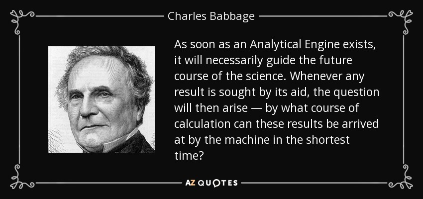 As soon as an Analytical Engine exists, it will necessarily guide the future course of the science. Whenever any result is sought by its aid, the question will then arise — by what course of calculation can these results be arrived at by the machine in the shortest time? - Charles Babbage