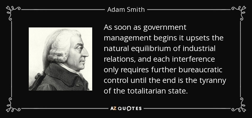 As soon as government management begins it upsets the natural equilibrium of industrial relations, and each interference only requires further bureaucratic control until the end is the tyranny of the totalitarian state. - Adam Smith