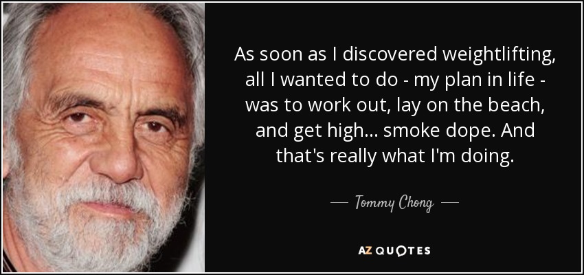 As soon as I discovered weightlifting, all I wanted to do - my plan in life - was to work out, lay on the beach, and get high... smoke dope. And that's really what I'm doing. - Tommy Chong
