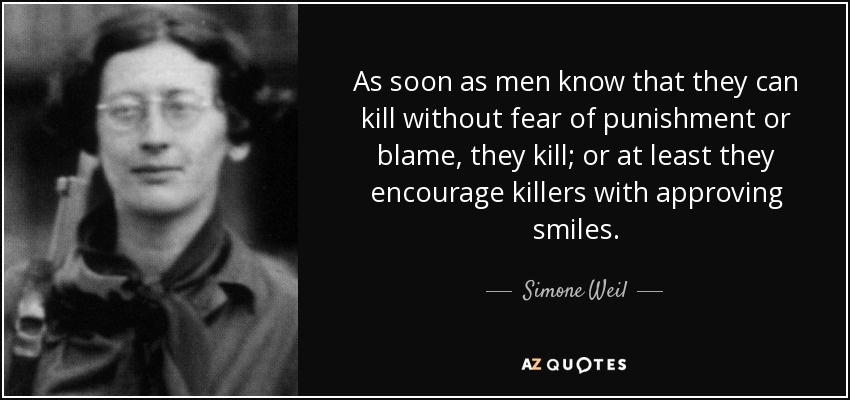 As soon as men know that they can kill without fear of punishment or blame, they kill; or at least they encourage killers with approving smiles. - Simone Weil