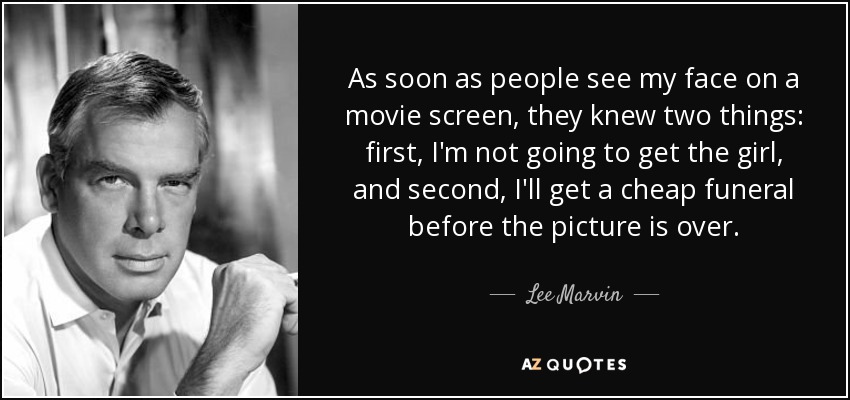 As soon as people see my face on a movie screen, they knew two things: first, I'm not going to get the girl, and second, I'll get a cheap funeral before the picture is over. - Lee Marvin