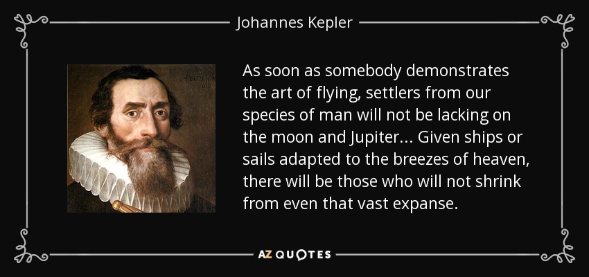 As soon as somebody demonstrates the art of flying, settlers from our species of man will not be lacking on the moon and Jupiter... Given ships or sails adapted to the breezes of heaven, there will be those who will not shrink from even that vast expanse. - Johannes Kepler