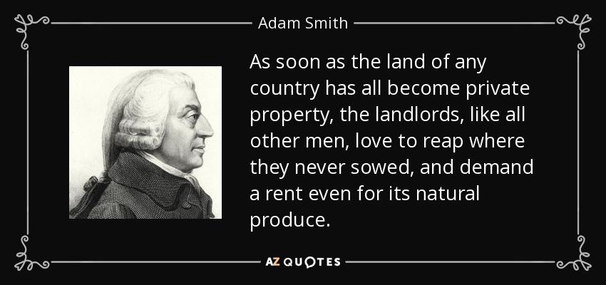 As soon as the land of any country has all become private property, the landlords, like all other men, love to reap where they never sowed, and demand a rent even for its natural produce. - Adam Smith