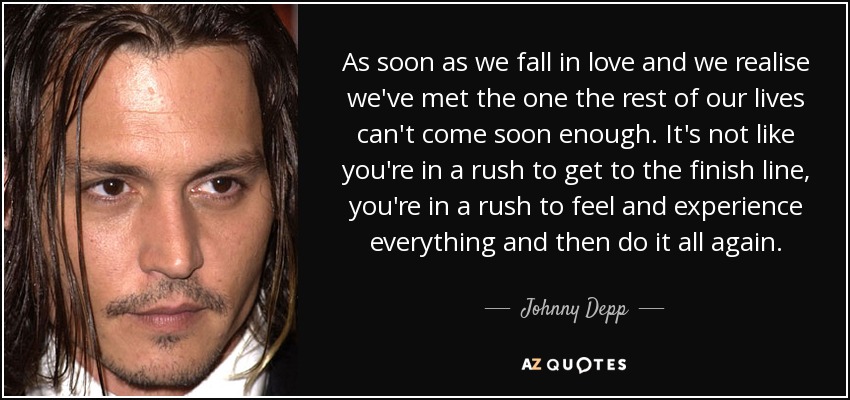 As soon as we fall in love and we realise we've met the one the rest of our lives can't come soon enough. It's not like you're in a rush to get to the finish line, you're in a rush to feel and experience everything and then do it all again. - Johnny Depp