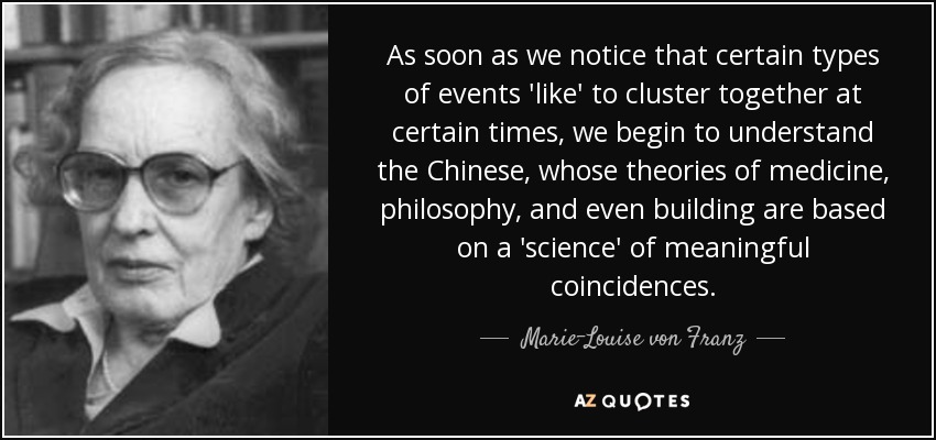 As soon as we notice that certain types of events 'like' to cluster together at certain times, we begin to understand the Chinese, whose theories of medicine, philosophy, and even building are based on a 'science' of meaningful coincidences. - Marie-Louise von Franz