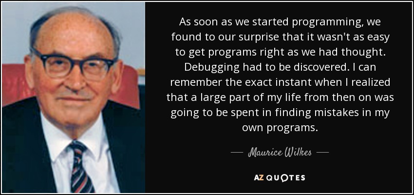 As soon as we started programming, we found to our surprise that it wasn't as easy to get programs right as we had thought. Debugging had to be discovered. I can remember the exact instant when I realized that a large part of my life from then on was going to be spent in finding mistakes in my own programs. - Maurice Wilkes
