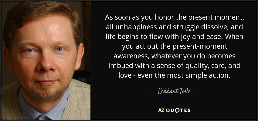 As soon as you honor the present moment, all unhappiness and struggle dissolve, and life begins to flow with joy and ease. When you act out the present-moment awareness, whatever you do becomes imbued with a sense of quality, care, and love - even the most simple action. - Eckhart Tolle