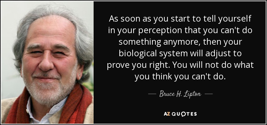 As soon as you start to tell yourself in your perception that you can't do something anymore, then your biological system will adjust to prove you right. You will not do what you think you can't do. - Bruce H. Lipton