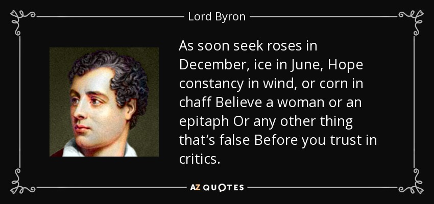 As soon seek roses in December, ice in June, Hope constancy in wind, or corn in chaff Believe a woman or an epitaph Or any other thing that’s false Before you trust in critics. - Lord Byron