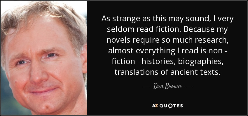 As strange as this may sound, I very seldom read fiction. Because my novels require so much research, almost everything I read is non - fiction - histories, biographies, translations of ancient texts. - Dan Brown