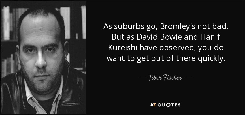 As suburbs go, Bromley's not bad. But as David Bowie and Hanif Kureishi have observed, you do want to get out of there quickly. - Tibor Fischer