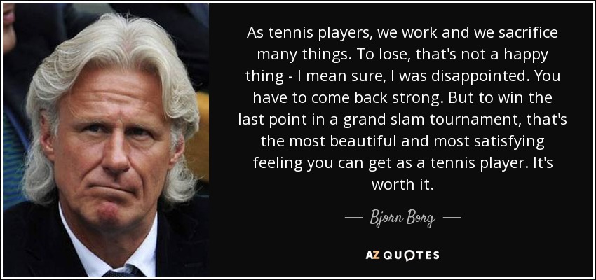 As tennis players, we work and we sacrifice many things. To lose, that's not a happy thing - I mean sure, I was disappointed. You have to come back strong. But to win the last point in a grand slam tournament, that's the most beautiful and most satisfying feeling you can get as a tennis player. It's worth it. - Bjorn Borg