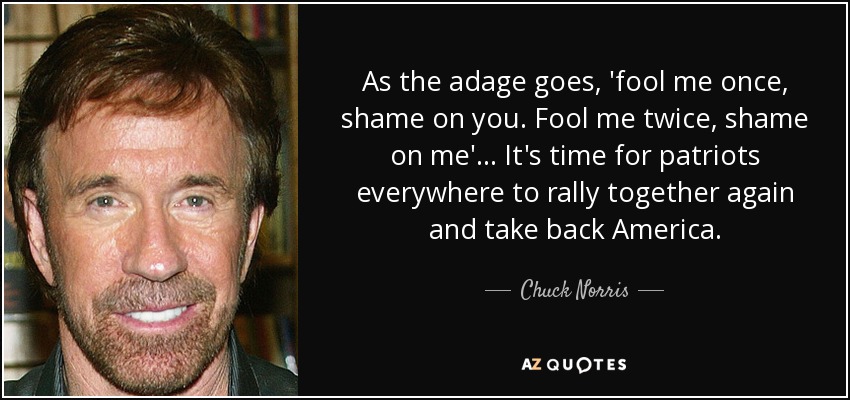 As the adage goes, 'fool me once, shame on you. Fool me twice, shame on me'... It's time for patriots everywhere to rally together again and take back America. - Chuck Norris