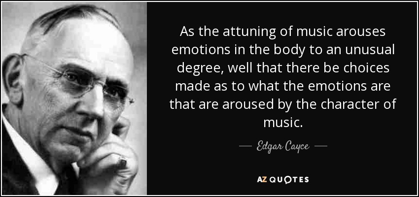 As the attuning of music arouses emotions in the body to an unusual degree, well that there be choices made as to what the emotions are that are aroused by the character of music. - Edgar Cayce