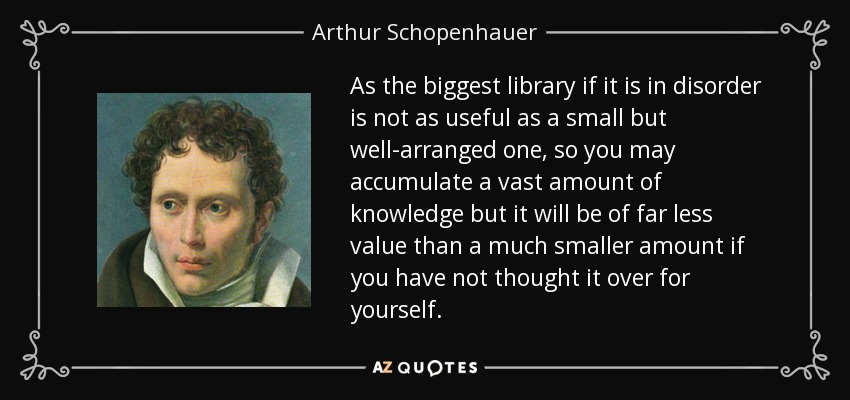 As the biggest library if it is in disorder is not as useful as a small but well-arranged one, so you may accumulate a vast amount of knowledge but it will be of far less value than a much smaller amount if you have not thought it over for yourself. - Arthur Schopenhauer