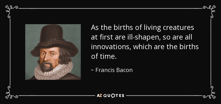 As the births of living creatures at first are ill-shapen, so are all innovations, which are the births of time. - Francis Bacon