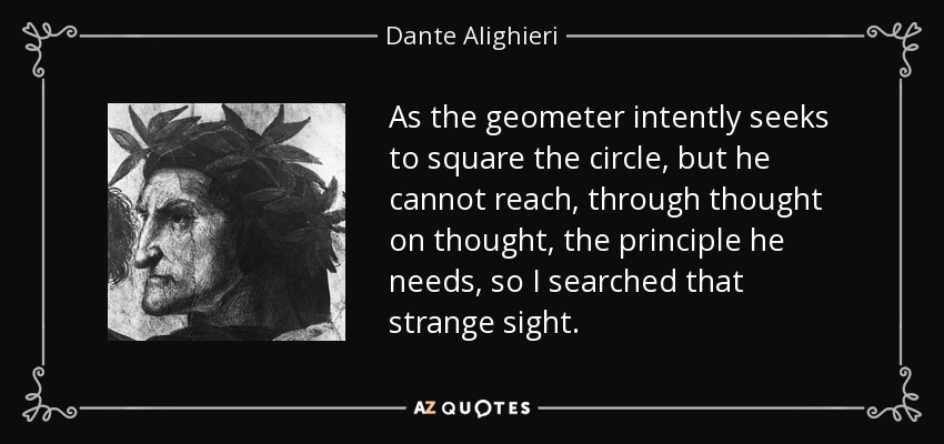 As the geometer intently seeks to square the circle, but he cannot reach, through thought on thought, the principle he needs, so I searched that strange sight. - Dante Alighieri