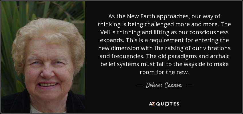 As the New Earth approaches, our way of thinking is being challenged more and more. The Veil is thinning and lifting as our consciousness expands. This is a requirement for entering the new dimension with the raising of our vibrations and frequencies. The old paradigms and archaic belief systems must fall to the wayside to make room for the new. - Dolores Cannon