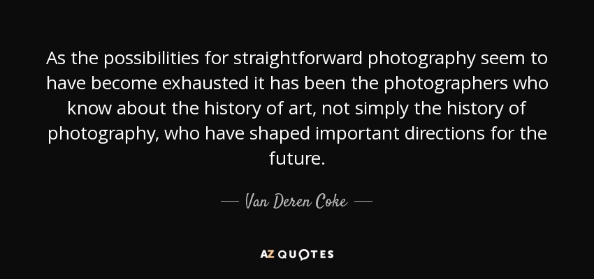 As the possibilities for straightforward photography seem to have become exhausted it has been the photographers who know about the history of art, not simply the history of photography, who have shaped important directions for the future. - Van Deren Coke