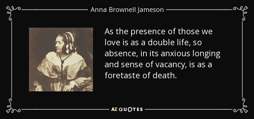 As the presence of those we love is as a double life, so absence, in its anxious longing and sense of vacancy, is as a foretaste of death. - Anna Brownell Jameson