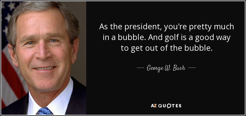 As the president, you're pretty much in a bubble. And golf is a good way to get out of the bubble. - George W. Bush