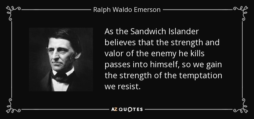 As the Sandwich Islander believes that the strength and valor of the enemy he kills passes into himself, so we gain the strength of the temptation we resist. - Ralph Waldo Emerson