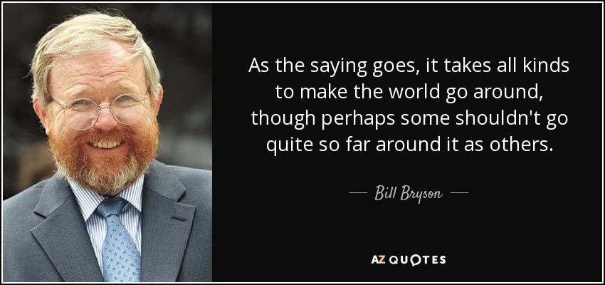 As the saying goes, it takes all kinds to make the world go around, though perhaps some shouldn't go quite so far around it as others. - Bill Bryson