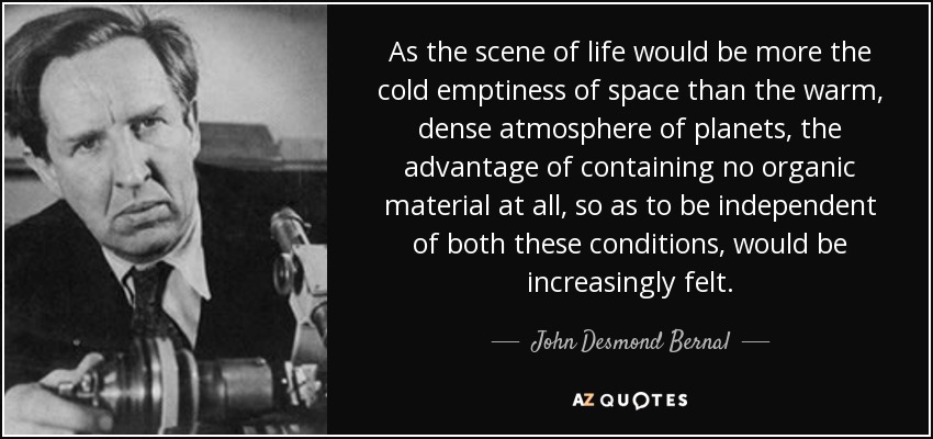 As the scene of life would be more the cold emptiness of space than the warm, dense atmosphere of planets, the advantage of containing no organic material at all, so as to be independent of both these conditions, would be increasingly felt. - John Desmond Bernal
