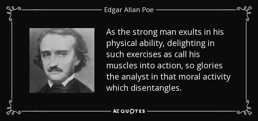 As the strong man exults in his physical ability, delighting in such exercises as call his muscles into action, so glories the analyst in that moral activity which disentangles. - Edgar Allan Poe