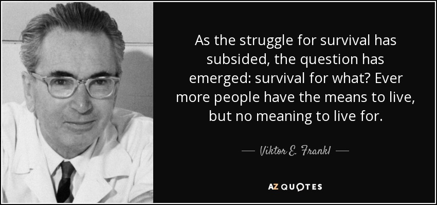 As the struggle for survival has subsided, the question has emerged: survival for what? Ever more people have the means to live, but no meaning to live for. - Viktor E. Frankl