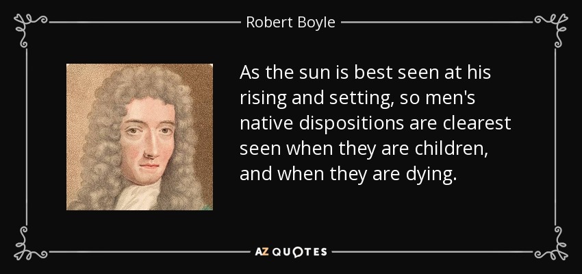 As the sun is best seen at his rising and setting, so men's native dispositions are clearest seen when they are children, and when they are dying. - Robert Boyle