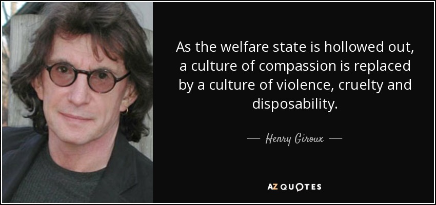 As the welfare state is hollowed out, a culture of compassion is replaced by a culture of violence, cruelty and disposability. - Henry Giroux