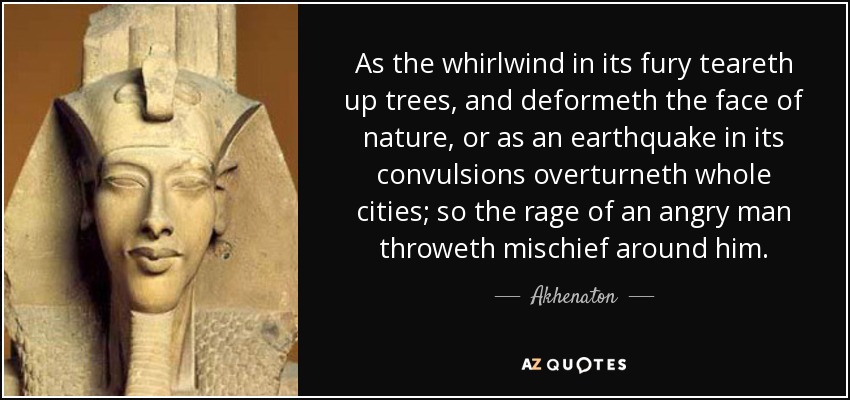 As the whirlwind in its fury teareth up trees, and deformeth the face of nature, or as an earthquake in its convulsions overturneth whole cities; so the rage of an angry man throweth mischief around him. - Akhenaton
