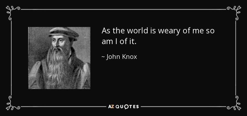 As the world is weary of me so am I of it. - John Knox