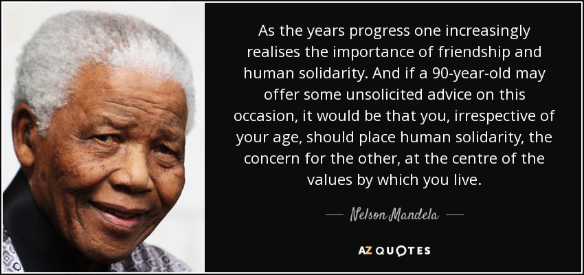 As the years progress one increasingly realises the importance of friendship and human solidarity. And if a 90-year-old may offer some unsolicited advice on this occasion, it would be that you, irrespective of your age, should place human solidarity, the concern for the other, at the centre of the values by which you live. - Nelson Mandela