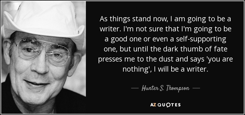 As things stand now, I am going to be a writer. I'm not sure that I'm going to be a good one or even a self-supporting one, but until the dark thumb of fate presses me to the dust and says 'you are nothing', I will be a writer. - Hunter S. Thompson