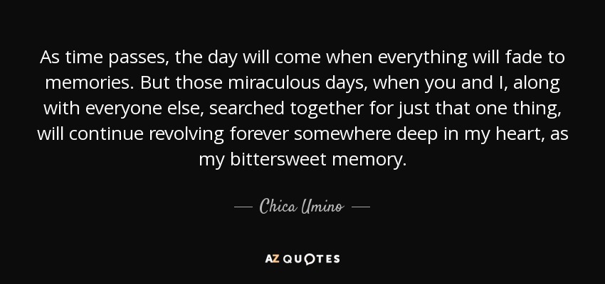 As time passes, the day will come when everything will fade to memories. But those miraculous days, when you and I, along with everyone else, searched together for just that one thing, will continue revolving forever somewhere deep in my heart, as my bittersweet memory. - Chica Umino