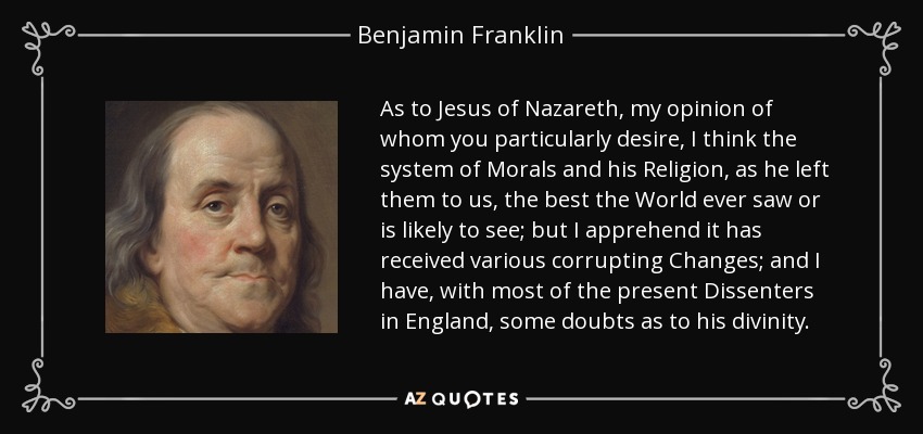 As to Jesus of Nazareth, my opinion of whom you particularly desire, I think the system of Morals and his Religion, as he left them to us, the best the World ever saw or is likely to see; but I apprehend it has received various corrupting Changes; and I have, with most of the present Dissenters in England, some doubts as to his divinity. - Benjamin Franklin