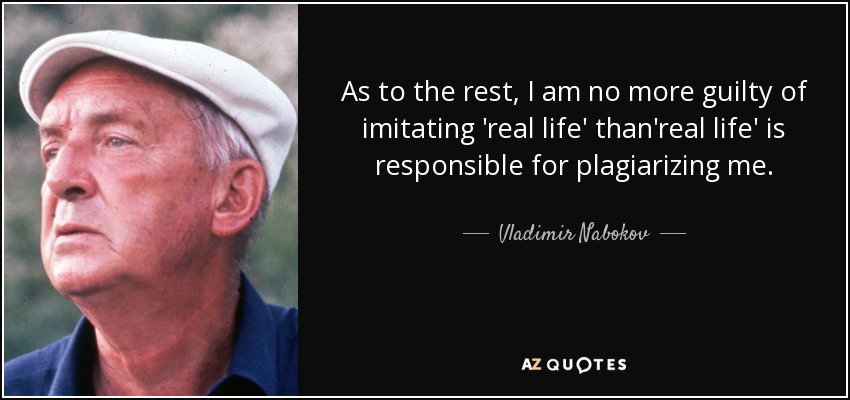 As to the rest, I am no more guilty of imitating 'real life' than'real life' is responsible for plagiarizing me. - Vladimir Nabokov